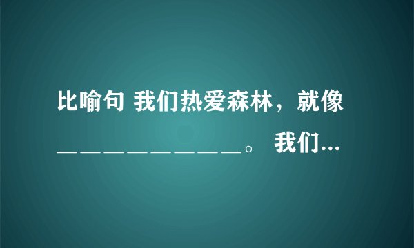 比喻句 我们热爱森林，就像＿＿＿＿＿＿＿＿。 我们热爱＿＿，就像＿＿＿＿＿＿。