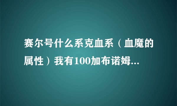 赛尔号什么系克血系（血魔的属性）我有100加布诺姆迪伏特厄尔塞拉一堆等18只100， 血魔怎么打？赏分100