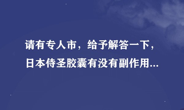 请有专人市，给予解答一下，日本侍圣胶囊有没有副作用和依赖性。托请自行离开，耽误俺的病情，俺会揍你的