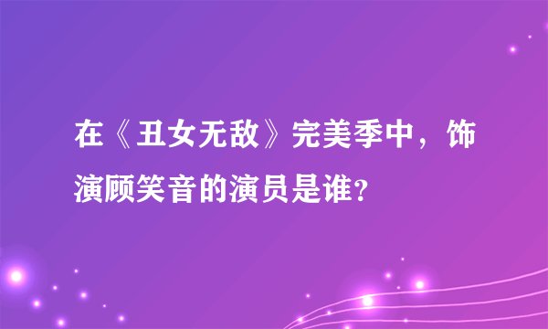 在《丑女无敌》完美季中，饰演顾笑音的演员是谁？