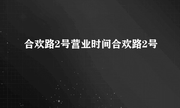 合欢路2号营业时间合欢路2号