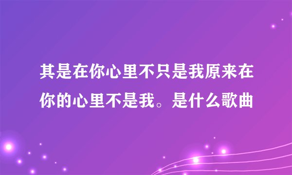 其是在你心里不只是我原来在你的心里不是我。是什么歌曲