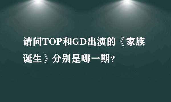 请问TOP和GD出演的《家族诞生》分别是哪一期？