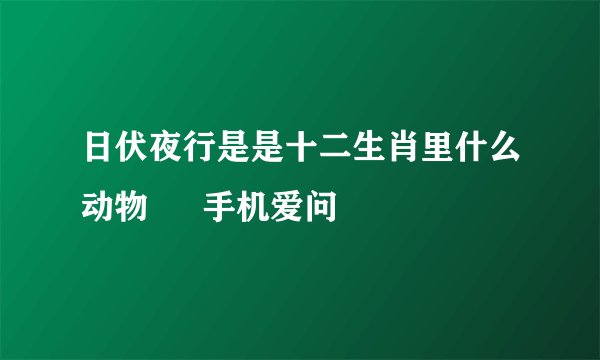 日伏夜行是是十二生肖里什么动物 – 手机爱问