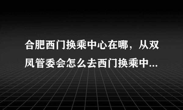 合肥西门换乘中心在哪，从双凤管委会怎么去西门换乘中心啊！？