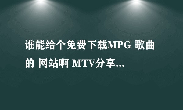 谁能给个免费下载MPG 歌曲的 网站啊 MTV分享精灵不能用了啊 给力点啊 我会加分的