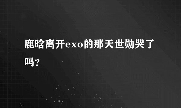 鹿晗离开exo的那天世勋哭了吗？