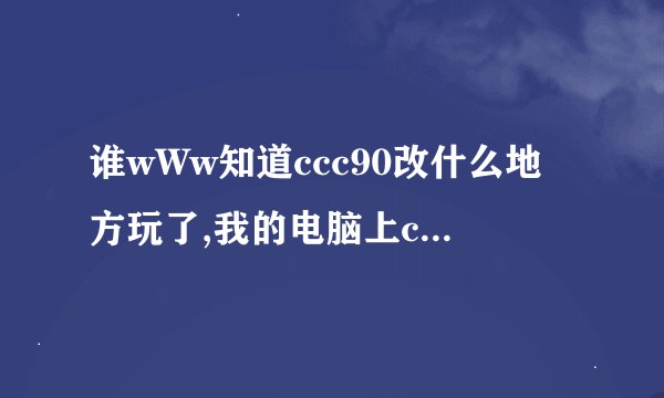 谁wWw知道ccc90改什么地方玩了,我的电脑上ccc90我怎么COM进不了拉？