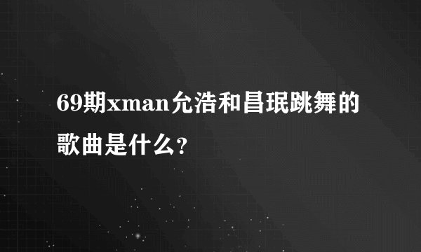 69期xman允浩和昌珉跳舞的歌曲是什么？