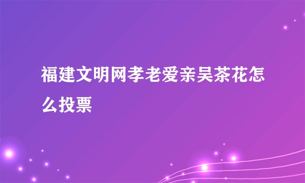 福建文明网孝老爱亲吴茶花怎么投票
