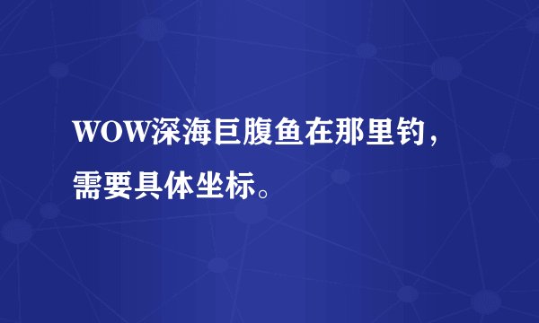 WOW深海巨腹鱼在那里钓，需要具体坐标。