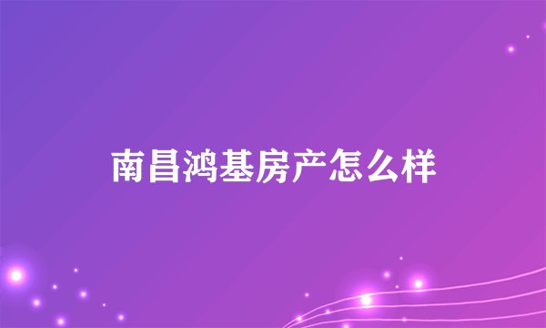 南昌鸿基房产怎么样