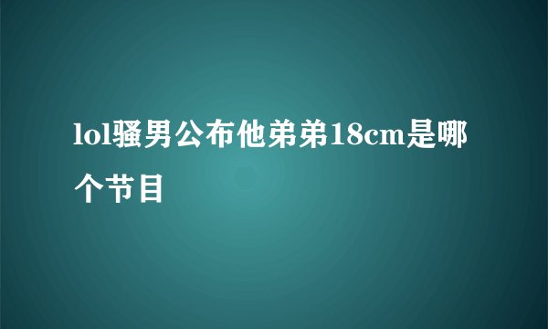 lol骚男公布他弟弟18cm是哪个节目