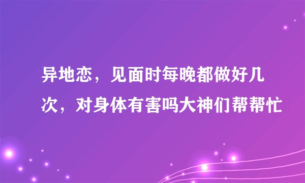 异地恋，见面时每晚都做好几次，对身体有害吗大神们帮帮忙