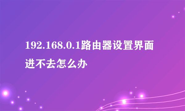 192.168.0.1路由器设置界面进不去怎么办