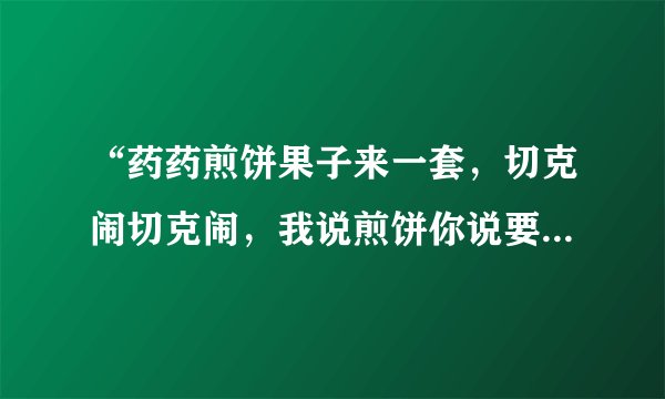 “药药煎饼果子来一套，切克闹切克闹，我说煎饼你说要，煎饼要煎饼要”这是哪首歌？