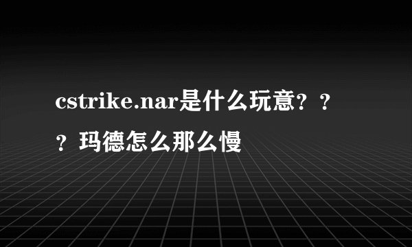 cstrike.nar是什么玩意？？？玛德怎么那么慢