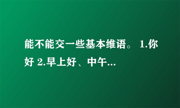 能不能交一些基本维语。 1.你好 2.早上好、中午好、晚上好 3 我不懂你们的语言。 4. 你呢？ 5. 你是？