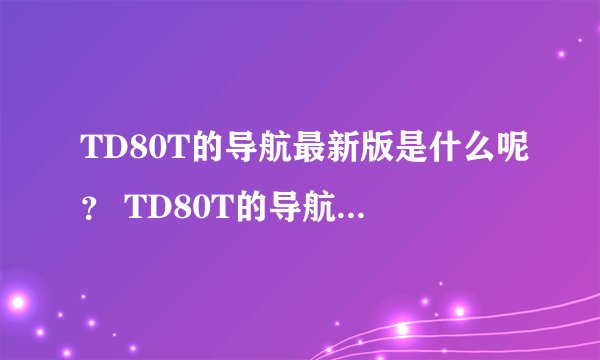 TD80T的导航最新版是什么呢？ TD80T的导航最新版是什么呢？TD80T的导航最新版是什么呢？