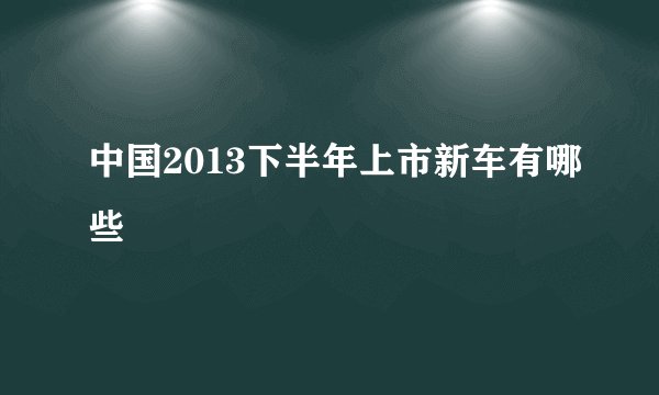 中国2013下半年上市新车有哪些