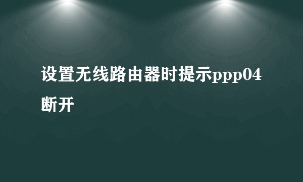 设置无线路由器时提示ppp04断开