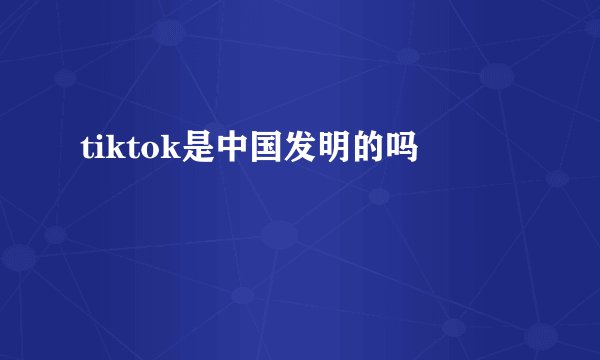 tiktok是中国发明的吗