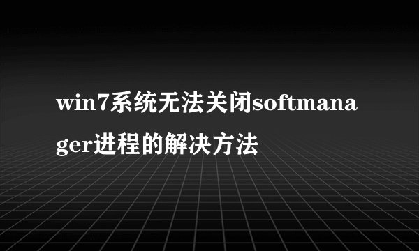 win7系统无法关闭softmanager进程的解决方法
