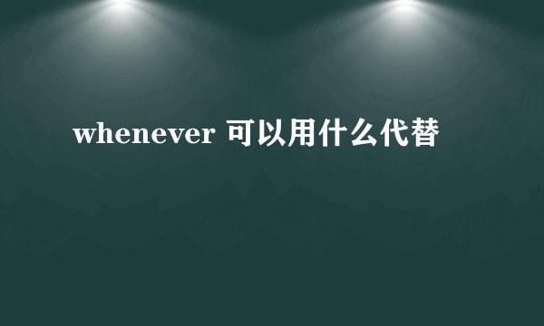 whenever 可以用什么代替