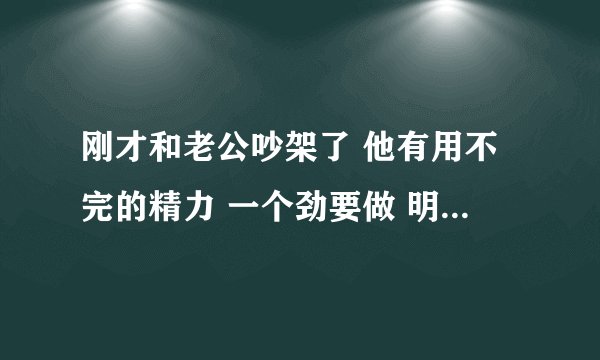 刚才和老公吵架了 他有用不完的精力 一个劲要做 明明刚才做过 还想 我受不了了
