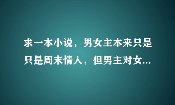求一本小说，男女主本来只是只是周末情人，但男主对女主却情有独钟~~男主话很少~~谁知道书名啊~~