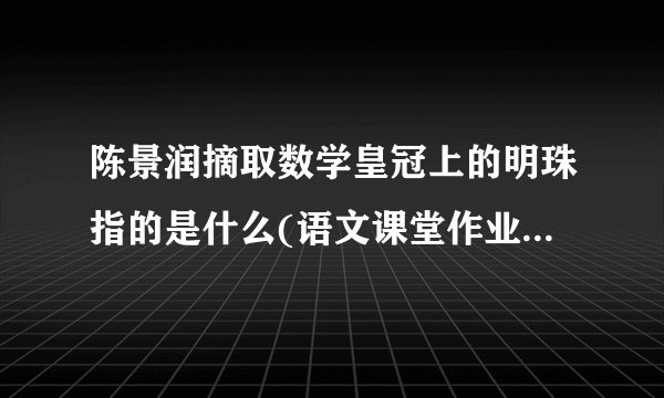 陈景润摘取数学皇冠上的明珠指的是什么(语文课堂作业本上的)?快...............................kuai