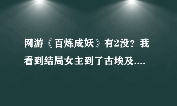 网游《百炼成妖》有2没？我看到结局女主到了古埃及......看起来不像完啊
