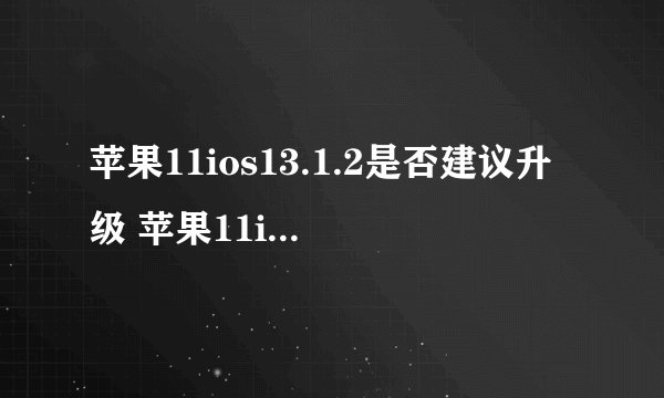苹果11ios13.1.2是否建议升级 苹果11ios13.1.2升级