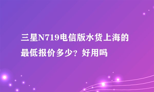 三星N719电信版水货上海的最低报价多少？好用吗