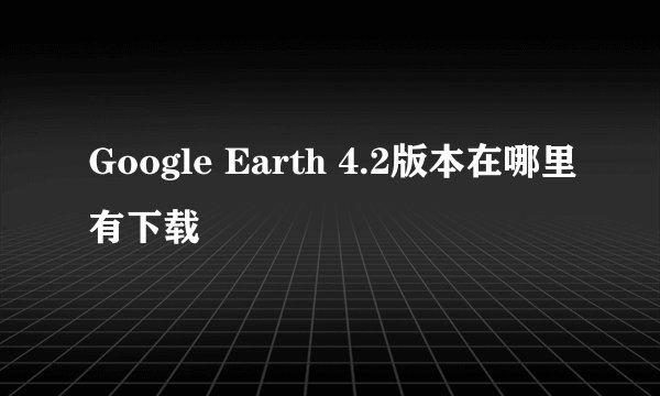Google Earth 4.2版本在哪里有下载