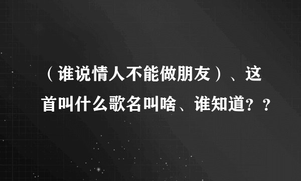 （谁说情人不能做朋友）、这首叫什么歌名叫啥、谁知道？？