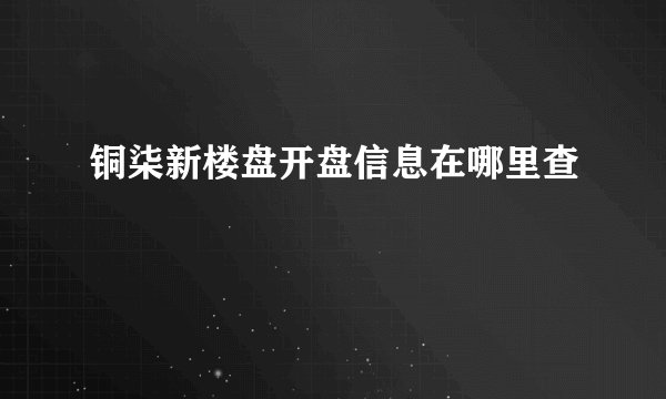 铜柒新楼盘开盘信息在哪里查