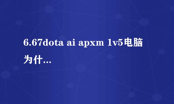6.67dota ai apxm 1v5电脑 为什么中路ai不露头和我对线，我6级ai还1级，大约7级就会有3个ai以上开始游我