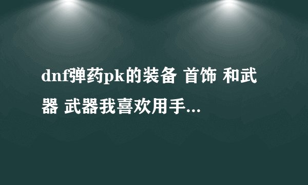 dnf弹药pk的装备 首饰 和武器 武器我喜欢用手弩 给我推荐一个手弩 说明理由 在1500万左右的武器
