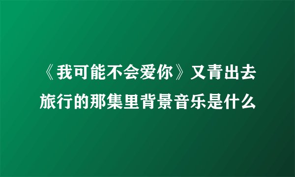 《我可能不会爱你》又青出去旅行的那集里背景音乐是什么
