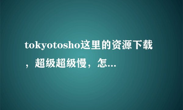 tokyotosho这里的资源下载，超级超级慢，怎么加快？