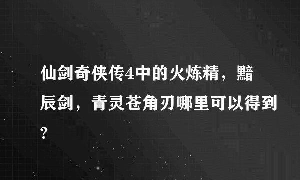 仙剑奇侠传4中的火炼精，黯辰剑，青灵苍角刃哪里可以得到?