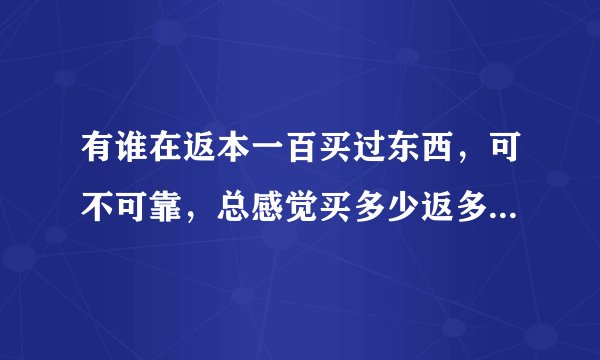 有谁在返本一百买过东西，可不可靠，总感觉买多少返多少有点悬。商家请自觉绕路，我要真是的回答。