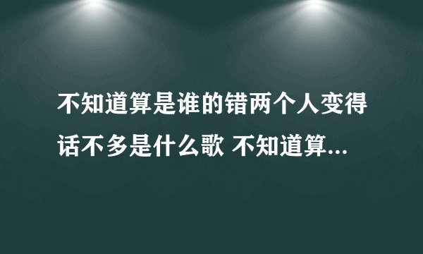 不知道算是谁的错两个人变得话不多是什么歌 不知道算是谁的错两个人变得话不多出处