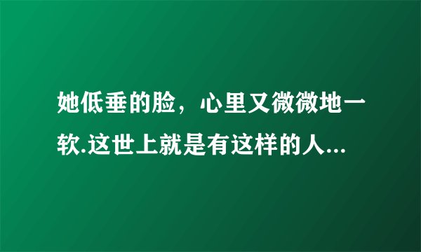 她低垂的脸，心里又微微地一软.这世上就是有这样的人，无论她曾带给他怎样的伤