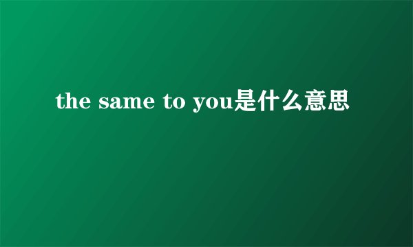 the same to you是什么意思