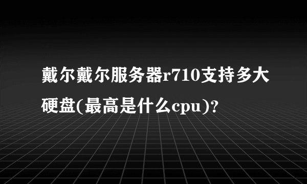 戴尔戴尔服务器r710支持多大硬盘(最高是什么cpu)？