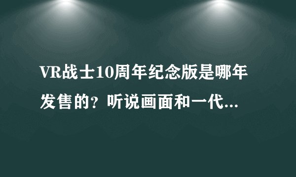 VR战士10周年纪念版是哪年发售的？听说画面和一代差不多是真的吗？到底怎么样的啊？