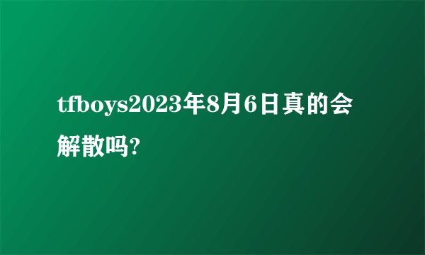 tfboys2023年8月6日真的会解散吗?
