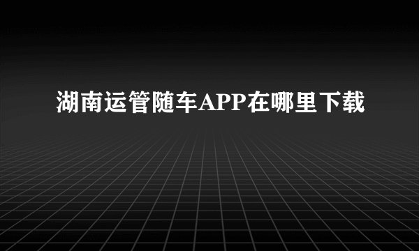 湖南运管随车APP在哪里下载